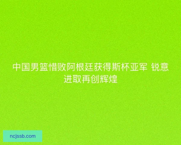 中国男篮惜败阿根廷获得斯杯亚军 锐意进取再创辉煌