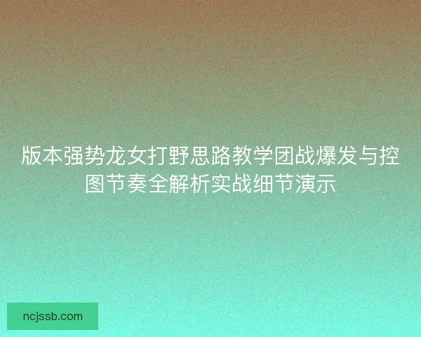 版本强势龙女打野思路教学团战爆发与控图节奏全解析实战细节演示