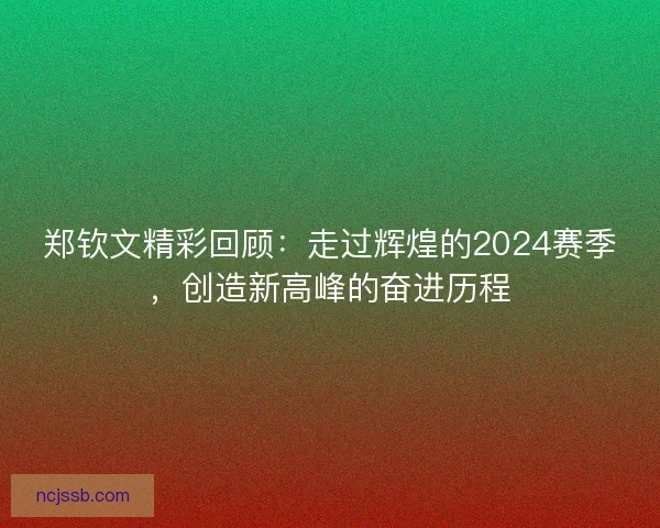 郑钦文精彩回顾：走过辉煌的2024赛季，创造新高峰的奋进历程