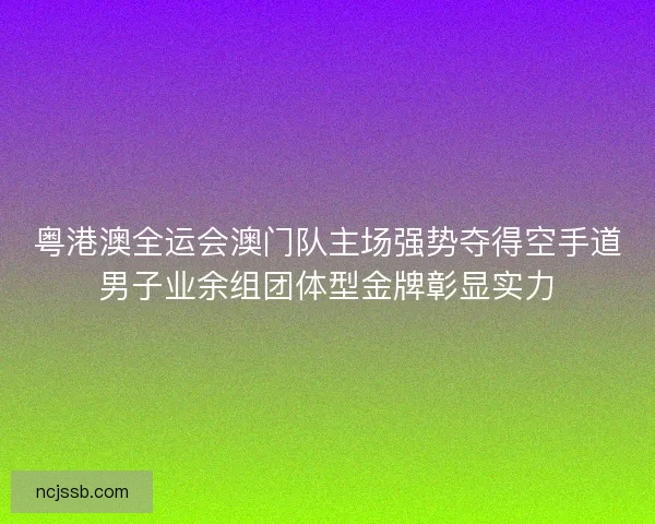 粤港澳全运会澳门队主场强势夺得空手道男子业余组团体型金牌彰显实力