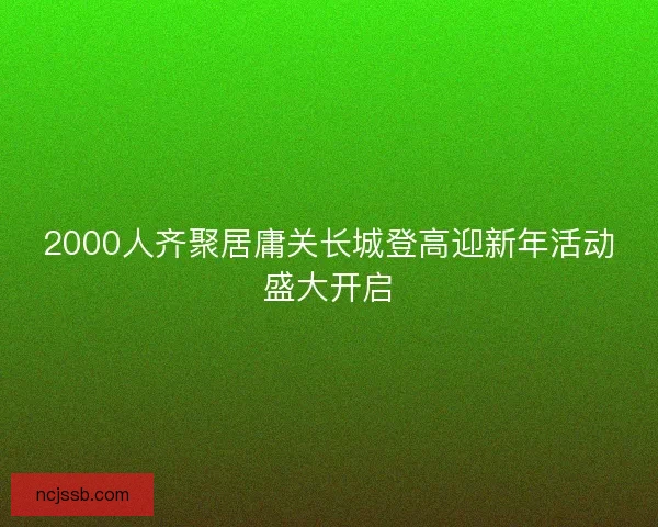 2000人齐聚居庸关长城登高迎新年活动盛大开启