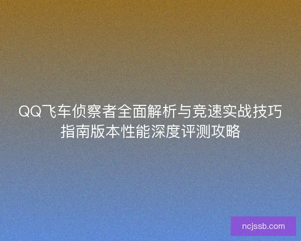 QQ飞车侦察者全面解析与竞速实战技巧指南版本性能深度评测攻略