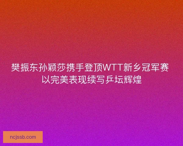 樊振东孙颖莎携手登顶WTT新乡冠军赛 以完美表现续写乒坛辉煌