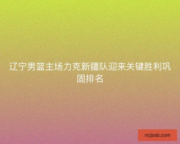 辽宁男篮主场力克新疆队迎来关键胜利巩固排名 辽宁男篮主场力克新疆队迎来关键胜利巩固排名