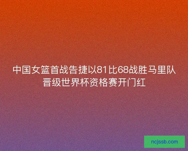 中国女篮首战告捷以81比68战胜马里队晋级世界杯资格赛开门红 中国女篮首战告捷以81比68战胜马里队晋级世界杯资格赛开门红