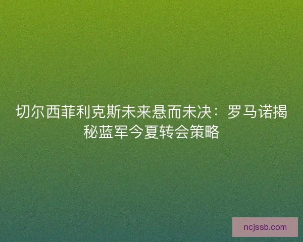 切尔西菲利克斯未来悬而未决：罗马诺揭秘蓝军今夏转会策略