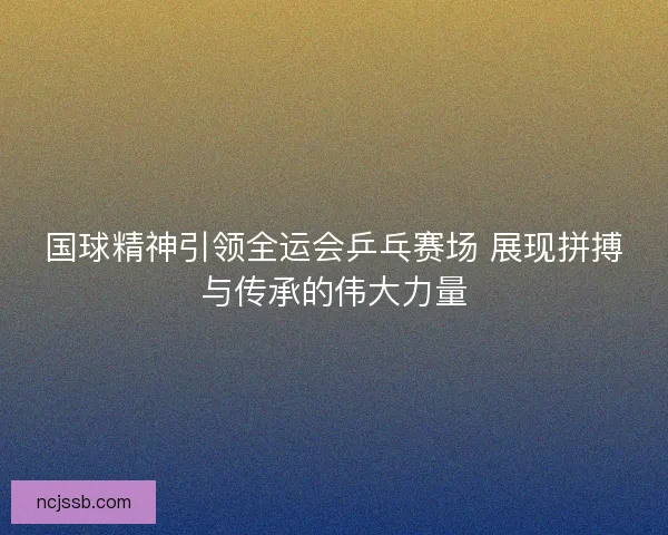 国球精神引领全运会乒乓赛场 展现拼搏与传承的伟大力量