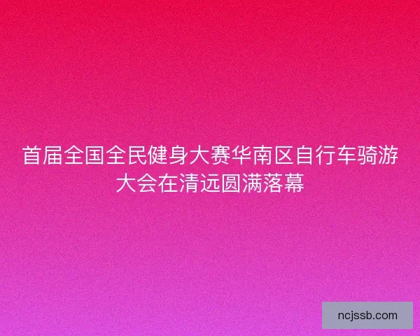 首届全国全民健身大赛华南区自行车骑游大会在清远圆满落幕 首届全国全民健身大赛华南区自行车骑游大会在清远圆满落幕