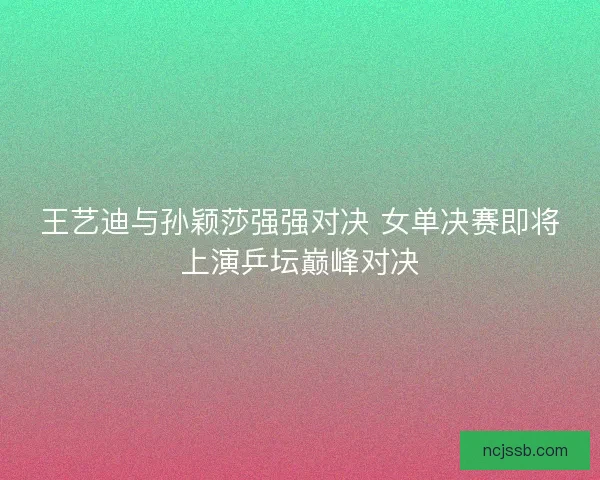 王艺迪与孙颖莎强强对决 女单决赛即将上演乒坛巅峰对决 王艺迪与孙颖莎强强对决 女单决赛即将上演乒坛巅峰对决