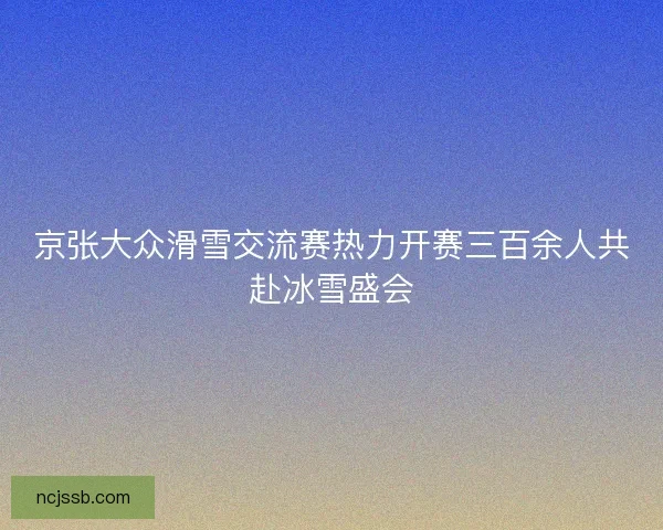 京张大众滑雪交流赛热力开赛三百余人共赴冰雪盛会 京张大众滑雪交流赛热力开赛三百余人共赴冰雪盛会