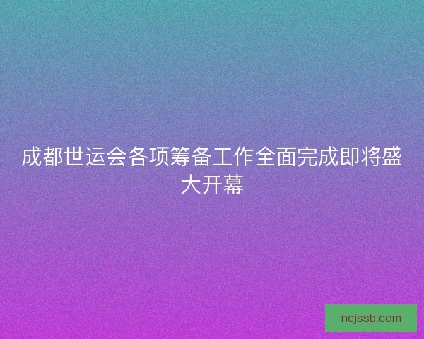成都世运会各项筹备工作全面完成即将盛大开幕