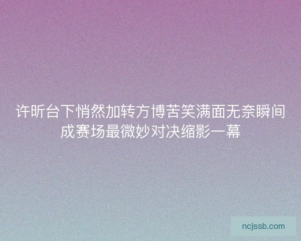 许昕台下悄然加转方博苦笑满面无奈瞬间成赛场最微妙对决缩影一幕 许昕台下悄然加转方博苦笑满面无奈瞬间成赛场最微妙对决缩影一幕
