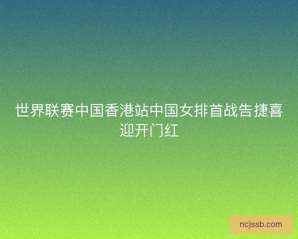 世界联赛中国香港站中国女排首战告捷喜迎开门红 世界联赛中国香港站中国女排首战告捷喜迎开门红