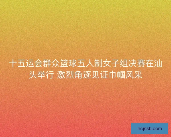 十五运会群众篮球五人制女子组决赛在汕头举行 激烈角逐见证巾帼风采 十五运会群众篮球五人制女子组决赛在汕头举行 激烈角逐见证巾帼风采