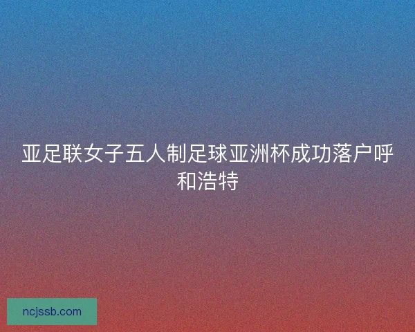 亚足联女子五人制足球亚洲杯成功落户呼和浩特 亚足联女子五人制足球亚洲杯成功落户呼和浩特
