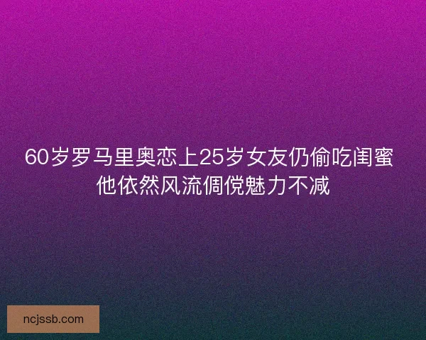 60岁罗马里奥恋上25岁女友仍偷吃闺蜜 他依然风流倜傥魅力不减