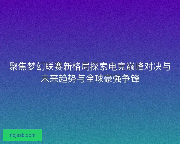 聚焦梦幻联赛新格局探索电竞巅峰对决与未来趋势与全球豪强争锋 聚焦梦幻联赛新格局探索电竞巅峰对决与未来趋势与全球豪强争锋