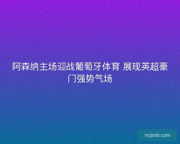 阿森纳主场迎战葡萄牙体育 展现英超豪门强势气场 阿森纳主场迎战葡萄牙体育 展现英超豪门强势气场