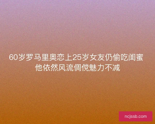 60岁罗马里奥恋上25岁女友仍偷吃闺蜜 他依然风流倜傥魅力不减 60岁罗马里奥恋上25岁女友仍偷吃闺蜜 他依然风流倜傥魅力不减