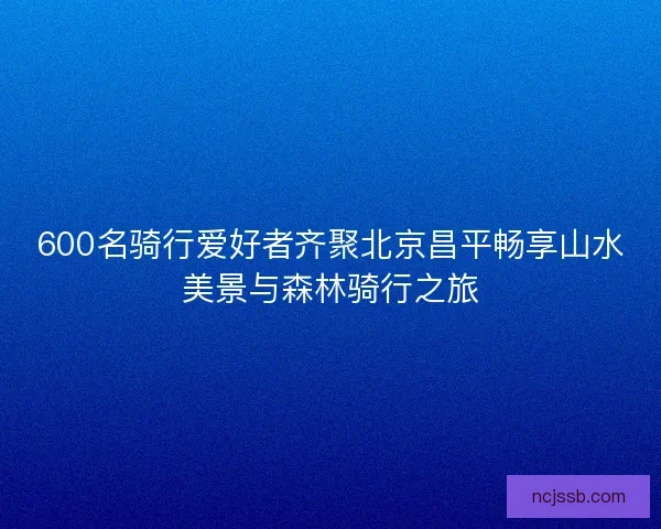 600名骑行爱好者齐聚北京昌平畅享山水美景与森林骑行之旅 600名骑行爱好者齐聚北京昌平畅享山水美景与森林骑行之旅