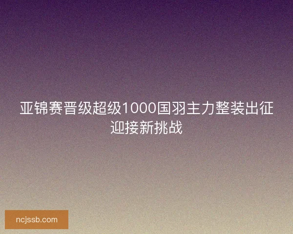 亚锦赛晋级超级1000国羽主力整装出征迎接新挑战 亚锦赛晋级超级1000国羽主力整装出征迎接新挑战